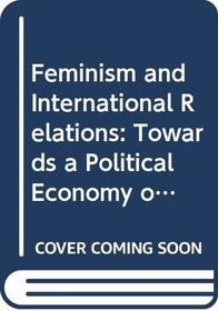 Feminism and International Relations: Towards a Political Economy of Gender in Interstate and Non-Governmental Institutions (International Political Economy Series)