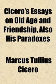 Cicero's Essays on Old Age and Friendship, Also His Paradoxes