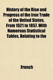 History of the Rise and Progress of the Iron Trade of the United States, From 1621 to 1857. With Numerous Statistical Tables, Relating to the