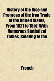 History of the Rise and Progress of the Iron Trade of the United States, From 1621 to 1857. With Numerous Statistical Tables, Relating to the