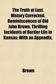 The Truth at Last. History Corrected. Reminiscences of Old John Brown. Thrilling Incidents of Border Life in Kansas; With an Appendix,