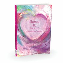 Shiatsu & the Art of Conscious Cooking: A Cookbook with Recipes, Meditations, Acupressure Points and Chinese Medicine to Suit Your Mood, Stop Cravings and Alleviate Physical Symptoms