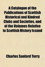 A Catalogue of the Publications of Scottish Historical and Kindred Clubs and Societies, and of the Volumes Relative to Scottish History, Issued