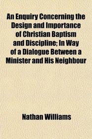An Enquiry Concerning the Design and Importance of Christian Baptism and Discipline; In Way of a Dialogue Between a Minister and His Neighbour