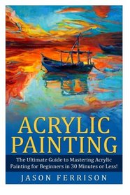 Acrylic Painting: The Ultimate Guide to Mastering Acrylic Painting for Beginners in 30 Minutes or Less!