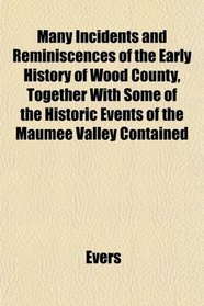 Many Incidents and Reminiscences of the Early History of Wood County, Together With Some of the Historic Events of the Maumee Valley Contained