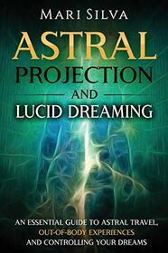 Astral Projection and Lucid Dreaming: An Essential Guide to Astral Travel, Out-Of-Body Experiences and Controlling Your Dreams