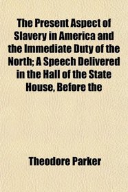 The Present Aspect of Slavery in America and the Immediate Duty of the North; A Speech Delivered in the Hall of the State House, Before the