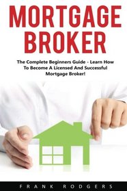 Mortgage Broker: The Complete Beginners Guide - Learn How To Become A Licensed And Successful Mortgage Broker!