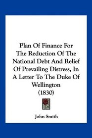 Plan Of Finance For The Reduction Of The National Debt And Relief Of Prevailing Distress, In A Letter To The Duke Of Wellington (1830)