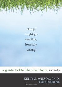 Things Might Go Terribly, Horribly Wrong: A Guide to Life Liberated from Anxiety (10 Simple Solutions)