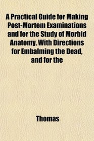 A Practical Guide for Making Post-Mortem Examinations and for the Study of Morbid Anatomy, With Directions for Embalming the Dead, and for the