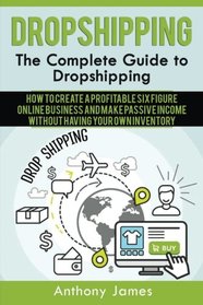 Dropshipping: The Complete Guide to Dropshipping (How to Create a Profitable Six Figure Online Business and Make Passive Income Without Having Your Own Inventory)
