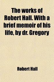 The works of Robert Hall. With a brief memoir of his life, by dr. Gregory