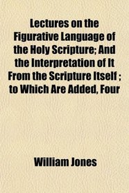 Lectures on the Figurative Language of the Holy Scripture; And the Interpretation of It From the Scripture Itself ; to Which Are Added, Four