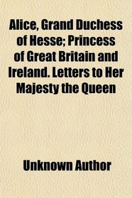 Alice, Grand Duchess of Hesse; Princess of Great Britain and Ireland. Letters to Her Majesty the Queen