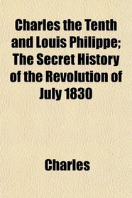 Charles the Tenth and Louis Philippe; The Secret History of the Revolution of July 1830