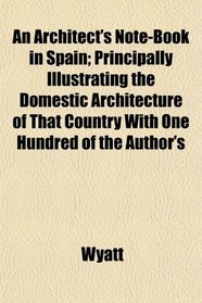 An Architect's Note-Book in Spain; Principally Illustrating the Domestic Architecture of That Country With One Hundred of the Author's