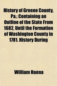 History of Greene County, Pa.; Containing an Outline of the State From 1682, Until the Formation of Washington County in 1781. History During