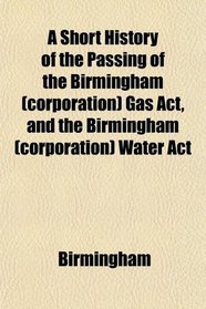 A Short History of the Passing of the Birmingham (corporation) Gas Act, and the Birmingham (corporation) Water Act