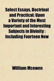 Select Essays, Doctrinal and Practical; Upon a Variety of the Most Important and Interesting Subjects in Divinity: Including Fourteen New