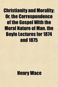 Christianity and Morality; Or, the Correspondence of the Gospel With the Moral Nature of Man. the Boyle Lectures for 1874 and 1875