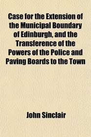 Case for the Extension of the Municipal Boundary of Edinburgh, and the Transference of the Powers of the Police and Paving Boards to the Town