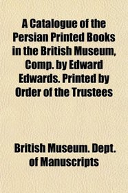 A Catalogue of the Persian Printed Books in the British Museum, Comp. by Edward Edwards. Printed by Order of the Trustees