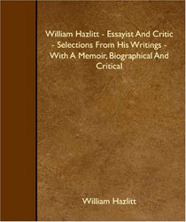 William Hazlitt - Essayist And Critic - Selections From His Writings - With A Memoir, Biographical And Critical