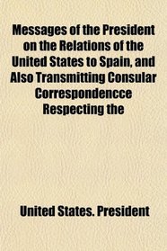 Messages of the President on the Relations of the United States to Spain, and Also Transmitting Consular Correspondencce Respecting the