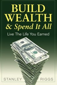 Build Wealth & Spend It All: Enjoy The Life You Earned