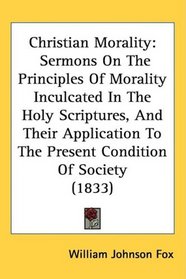 Christian Morality: Sermons On The Principles Of Morality Inculcated In The Holy Scriptures, And Their Application To The Present Condition Of Society (1833)