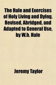 The Rule and Exercises of Holy Living and Dying. Revised, Abridged, and Adapted to General Use, by W.h. Hale