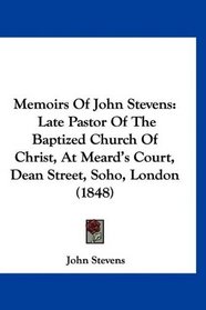 Memoirs Of John Stevens: Late Pastor Of The Baptized Church Of Christ, At Meard's Court, Dean Street, Soho, London (1848)