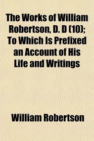 The Works of William Robertson, D. D (10); To Which Is Prefixed an Account of His Life and Writings