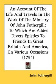 An Account Of The Life And Travels In The Work Of The Ministry Of John Fothergill: To Which Are Added Divers Epistles To Friends In Great Britain And America, On Various Occasions (1754)