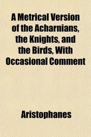 A Metrical Version of the Acharnians, the Knights, and the Birds, With Occasional Comment