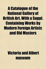 A Catalogue of the National Gallery of British Art, With a Suppl. Containing Works by Modern Foreign Artists and Old Masters