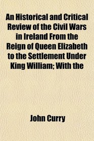 An Historical and Critical Review of the Civil Wars in Ireland From the Reign of Queen Elizabeth to the Settlement Under King William; With the