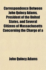 Correspondence Between John Quincy Adams, President of the United States, and Several Citizens of Massachusetts Concerning the Charge of a