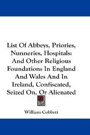 List Of Abbeys, Priories, Nunneries, Hospitals: And Other Religious Foundations In England And Wales And In Ireland, Confiscated, Seized On, Or Alienated