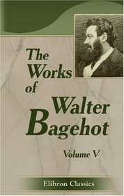 The Works of Walter Bagehot: With Memoirs by R. H. Hutton. Volume 5
