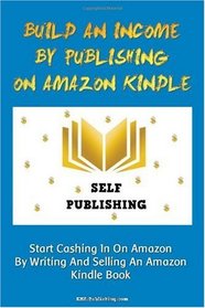 Build An Income By Publishing On Amazon Kindle: Learn How To Self Publish Your Book On Amazon Kindle And Make Money Online As A Published Author