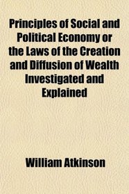 Principles of Social and Political Economy or the Laws of the Creation and Diffusion of Wealth Investigated and Explained