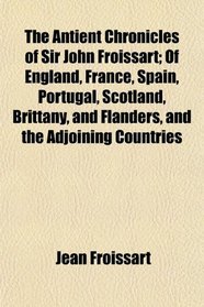 The Antient Chronicles of Sir John Froissart; Of England, France, Spain, Portugal, Scotland, Brittany, and Flanders, and the Adjoining Countries