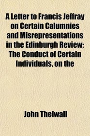 A Letter to Francis Jeffray on Certain Calumnies and Misrepresentations in the Edinburgh Review; The Conduct of Certain Individuals, on the