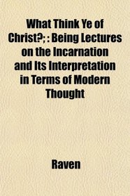 What Think Ye of Christ?;: Being Lectures on the Incarnation and Its Interpretation in Terms of Modern Thought