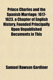 Prince Charles and the Spanish Marriage; 1617-1623. a Chapter of English History, Founded Principally Upon Unpublished Documents in This