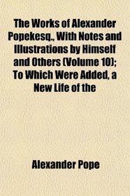 The Works of Alexander Popekesq., With Notes and Illustrations by Himself and Others (Volume 10); To Which Were Added, a New Life of the