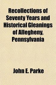Recollections of Seventy Years and Historical Gleanings of Allegheny, Pennsylvania